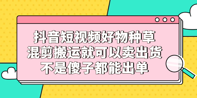 抖音短视频好物种草，混剪搬运就可以卖出货，不是傻子都能出单