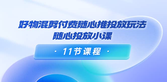 好物混剪付费随心推投放玩法，随心投放小课（11节课程）